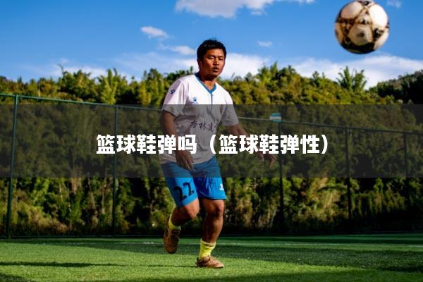 篮球鞋弹吗（篮球鞋弹性）