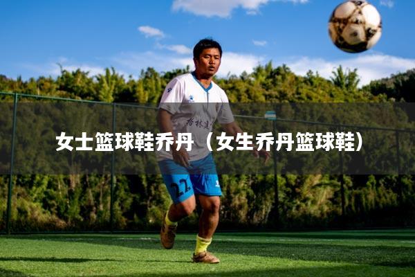 女士篮球鞋乔丹（女生乔丹篮球鞋）